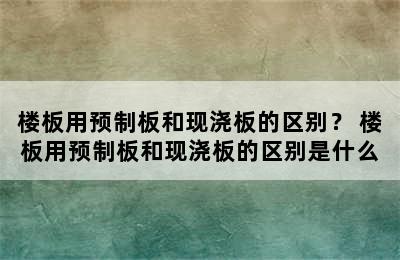 楼板用预制板和现浇板的区别？ 楼板用预制板和现浇板的区别是什么